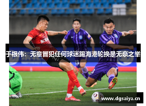 于根伟：无意冒犯任何球迷踢海港轮换是无奈之举